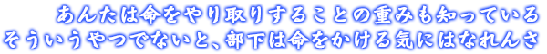 あんたは命をやり取りすることの重みも知っている。そういうやつでないと、部下は命をかける気にはなれんさ