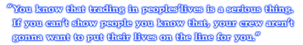 You know that trading in peoples'lives is a serious thing. If you can't show people you know that, your crew aren't gonna want to put their lives on the line for you.