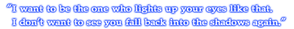 I want to be the one who lights up your eyes like that. I don't want to see you fall back into the shadows again.