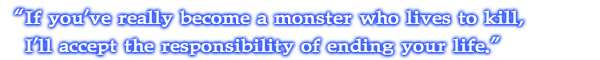 If you've really become a monster who lives to kill, I'll accept the responsibility of ending your life.