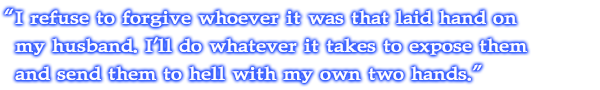 I refuse to forgive whoever it was that laid hand on my husband. I'll do whatever it takes to expose them and send them to hell with my own two hands.